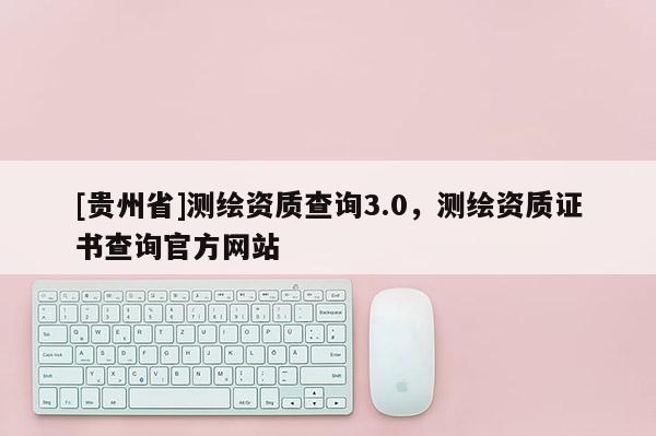 [贵州省]测绘资质查询3.0，测绘资质证书查询官方网站