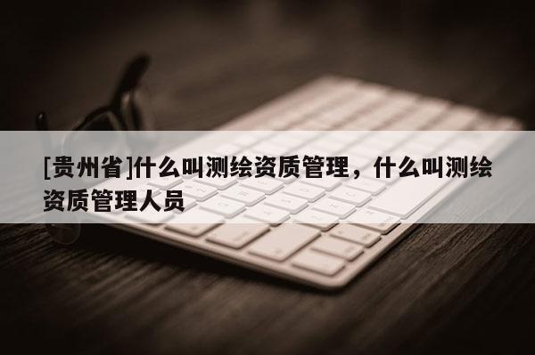 [贵州省]什么叫测绘资质管理，什么叫测绘资质管理人员