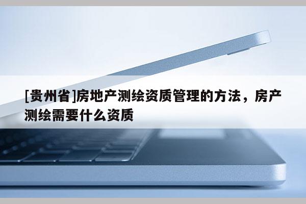 [贵州省]房地产测绘资质管理的方法，房产测绘需要什么资质