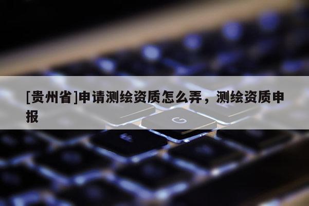 [贵州省]申请测绘资质怎么弄，测绘资质申报