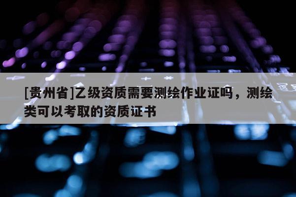 [贵州省]乙级资质需要测绘作业证吗，测绘类可以考取的资质证书
