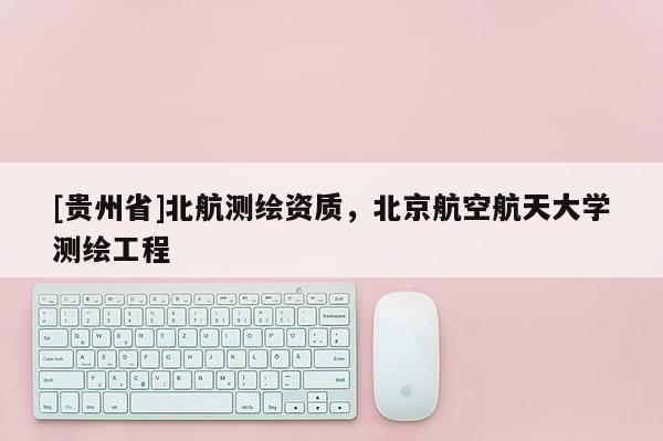 [贵州省]北航测绘资质，北京航空航天大学测绘工程