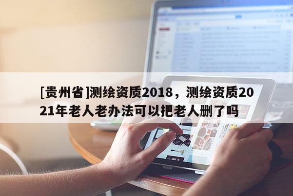 [贵州省]测绘资质2018，测绘资质2021年老人老办法可以把老人删了吗