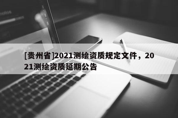 [贵州省]2021测绘资质规定文件，2021测绘资质延期公告