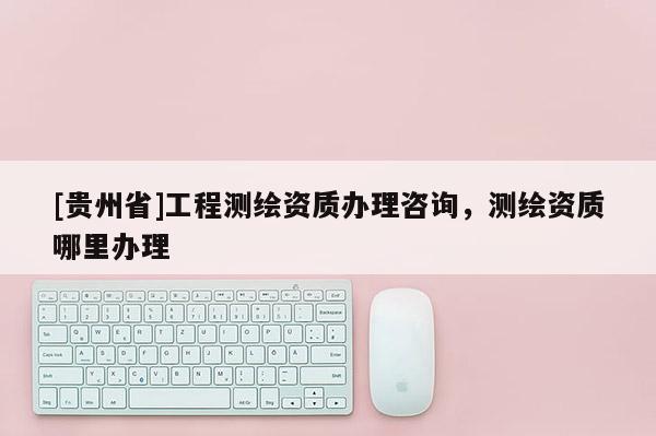 [贵州省]工程测绘资质办理咨询，测绘资质哪里办理