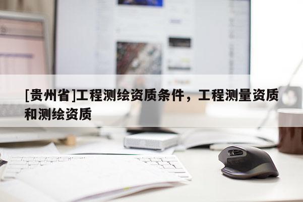 [贵州省]工程测绘资质条件，工程测量资质和测绘资质