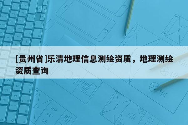 [贵州省]乐清地理信息测绘资质，地理测绘资质查询