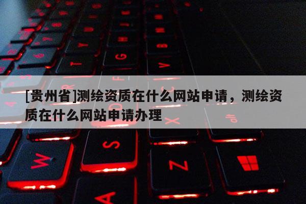 [贵州省]测绘资质在什么网站申请，测绘资质在什么网站申请办理