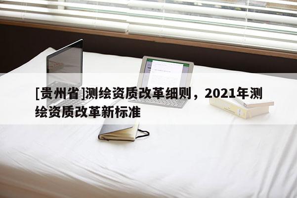 [贵州省]测绘资质改革细则，2021年测绘资质改革新标准
