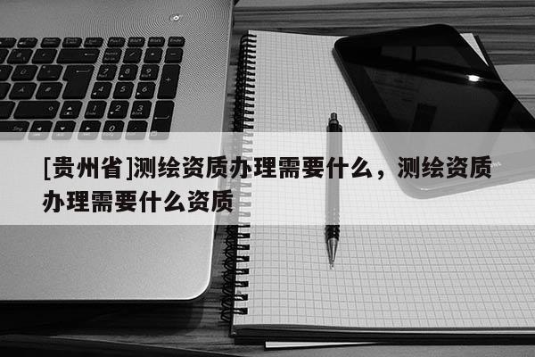 [贵州省]测绘资质办理需要什么，测绘资质办理需要什么资质