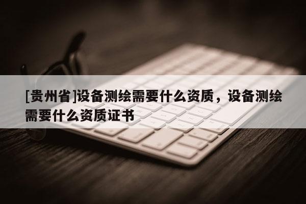 [贵州省]设备测绘需要什么资质，设备测绘需要什么资质证书