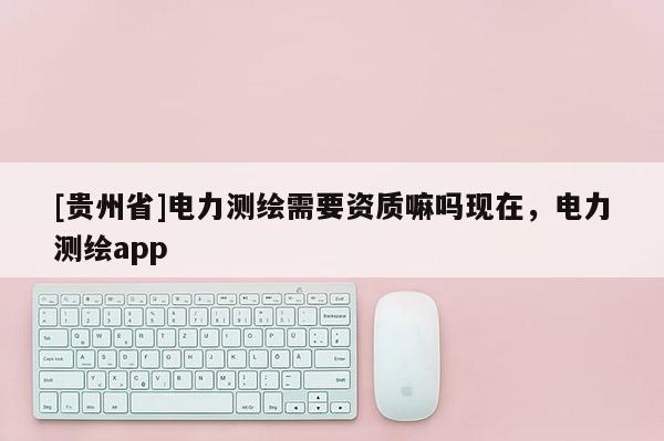 [贵州省]电力测绘需要资质嘛吗现在，电力测绘app