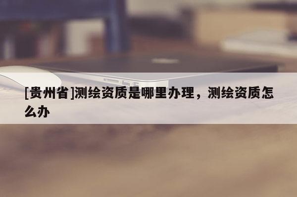 [贵州省]测绘资质是哪里办理，测绘资质怎么办