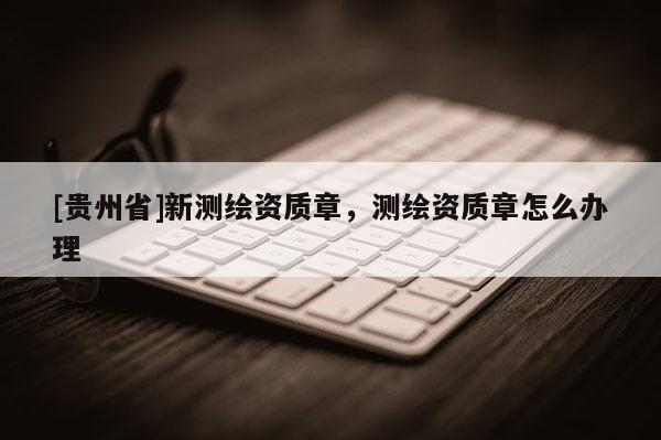 [贵州省]新测绘资质章，测绘资质章怎么办理
