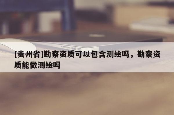[贵州省]勘察资质可以包含测绘吗，勘察资质能做测绘吗