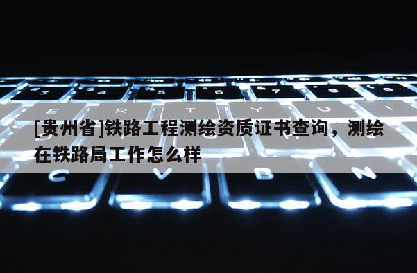 [贵州省]铁路工程测绘资质证书查询，测绘在铁路局工作怎么样
