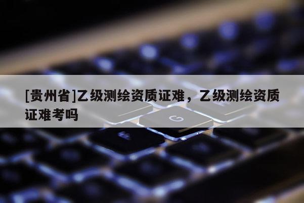 [贵州省]乙级测绘资质证难，乙级测绘资质证难考吗