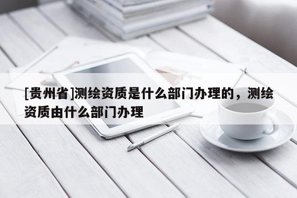 [贵州省]测绘资质是什么部门办理的，测绘资质由什么部门办理