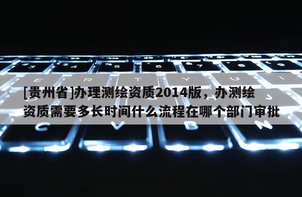 [贵州省]办理测绘资质2014版，办测绘资质需要多长时间什么流程在哪个部门审批