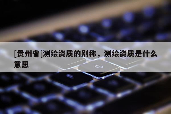 [贵州省]测绘资质的别称，测绘资质是什么意思