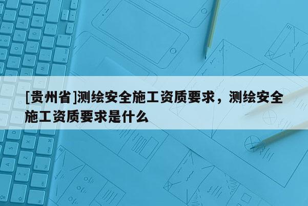 [贵州省]测绘安全施工资质要求，测绘安全施工资质要求是什么