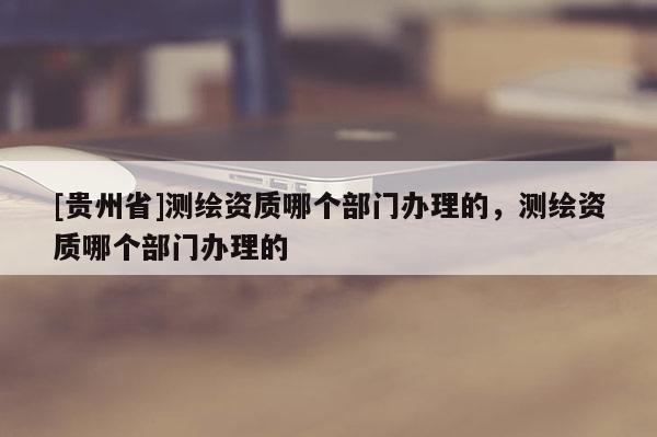 [贵州省]测绘资质哪个部门办理的，测绘资质哪个部门办理的