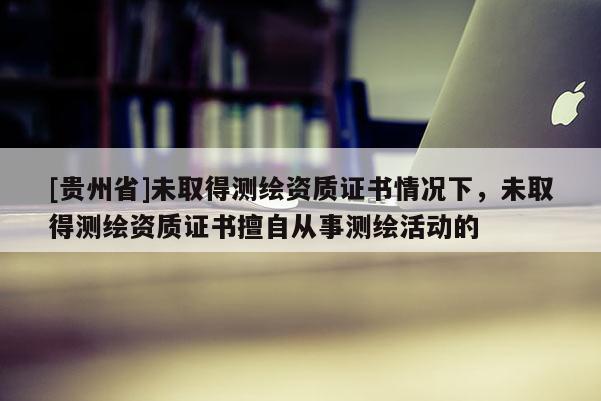 [贵州省]未取得测绘资质证书情况下，未取得测绘资质证书擅自从事测绘活动的