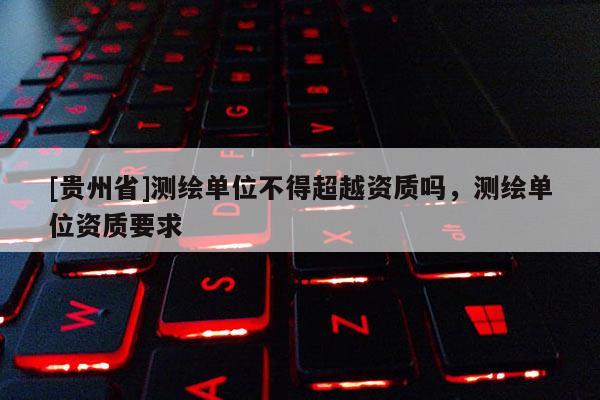 [贵州省]测绘单位不得超越资质吗，测绘单位资质要求