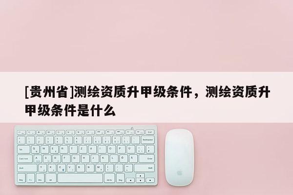 [贵州省]测绘资质升甲级条件，测绘资质升甲级条件是什么
