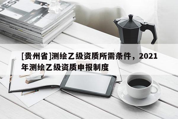 [贵州省]测绘乙级资质所需条件，2021年测绘乙级资质申报制度