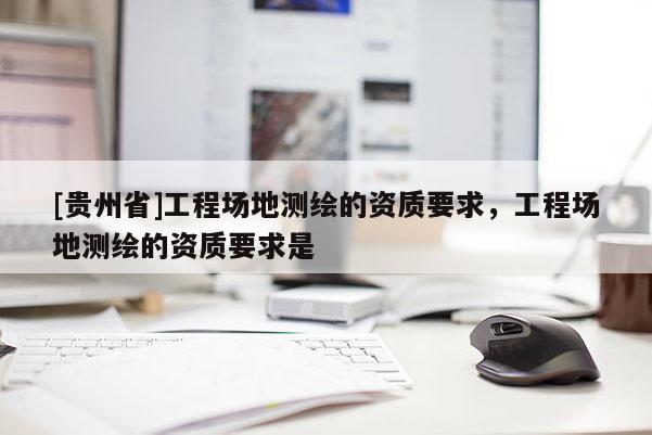 [贵州省]工程场地测绘的资质要求，工程场地测绘的资质要求是