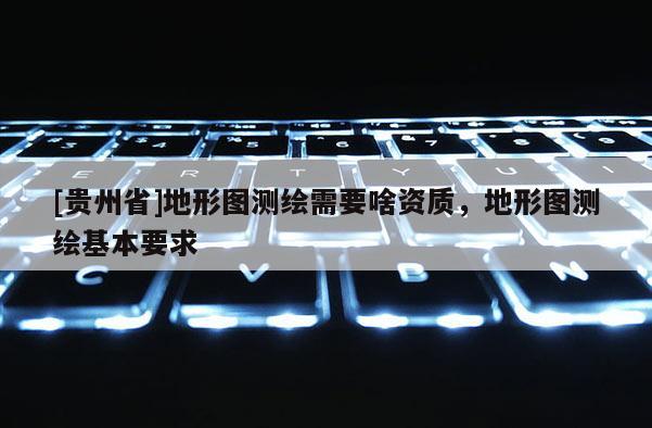 [贵州省]地形图测绘需要啥资质，地形图测绘基本要求