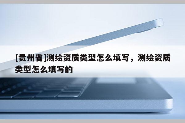 [贵州省]测绘资质类型怎么填写，测绘资质类型怎么填写的