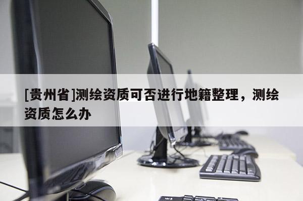 [贵州省]测绘资质可否进行地籍整理，测绘资质怎么办