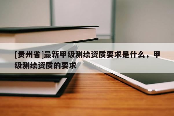 [贵州省]最新甲级测绘资质要求是什么，甲级测绘资质的要求