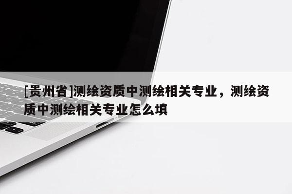 [贵州省]测绘资质中测绘相关专业，测绘资质中测绘相关专业怎么填