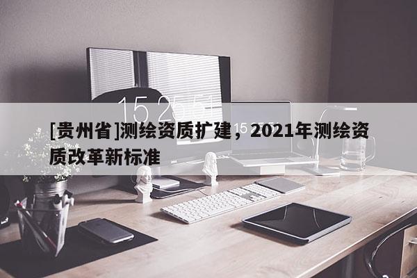 [贵州省]测绘资质扩建，2021年测绘资质改革新标准