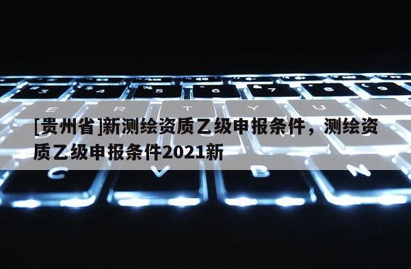 [贵州省]新测绘资质乙级申报条件，测绘资质乙级申报条件2021新