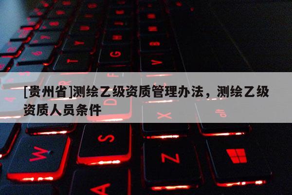 [贵州省]测绘乙级资质管理办法，测绘乙级资质人员条件