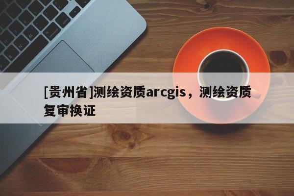 [贵州省]测绘资质arcgis，测绘资质复审换证