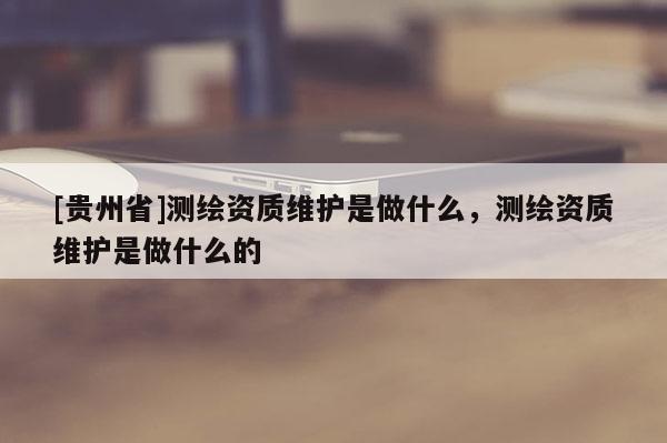 [贵州省]测绘资质维护是做什么，测绘资质维护是做什么的