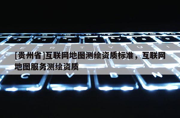 [贵州省]互联网地图测绘资质标准，互联网地图服务测绘资质