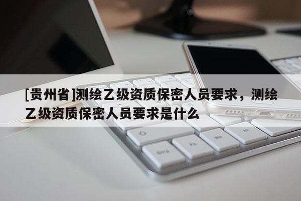 [贵州省]测绘乙级资质保密人员要求，测绘乙级资质保密人员要求是什么