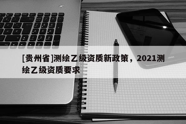 [贵州省]测绘乙级资质新政策，2021测绘乙级资质要求