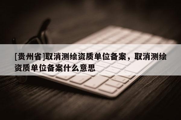 [贵州省]取消测绘资质单位备案，取消测绘资质单位备案什么意思