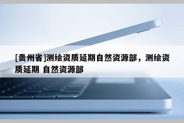 [贵州省]测绘资质延期自然资源部，测绘资质延期 自然资源部