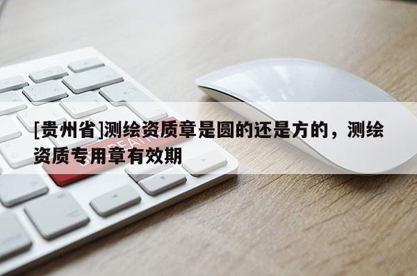 [贵州省]测绘资质章是圆的还是方的，测绘资质专用章有效期