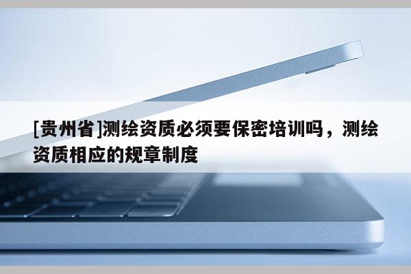 [贵州省]测绘资质必须要保密培训吗，测绘资质相应的规章制度