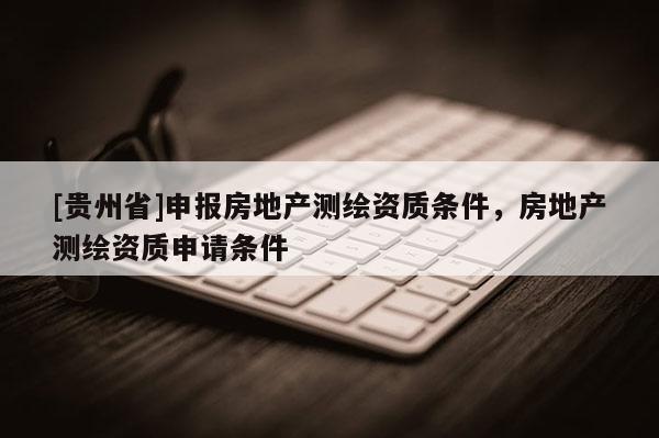 [贵州省]申报房地产测绘资质条件，房地产测绘资质申请条件