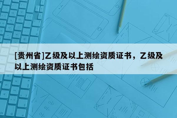 [贵州省]乙级及以上测绘资质证书，乙级及以上测绘资质证书包括